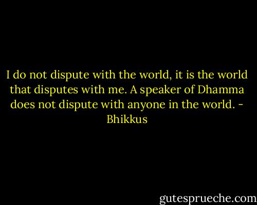 I do not dispute with the world, it is the world that disputes with me. A speaker of Dhamma does not dispute with anyone in the world. - Bhikkus