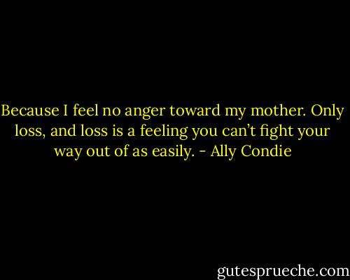 Because I feel no anger toward my mother. Only loss, and loss is a feeling you can’t fight your way out of as easily. - Ally Condie