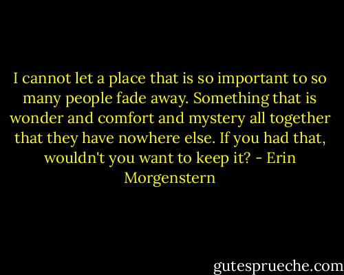I cannot let a place that is so important to so many people fade away. Something that is wonder and comfort and mystery all together that they have nowhere else. If you had that, wouldn't you want to keep it? - Erin Morgenstern