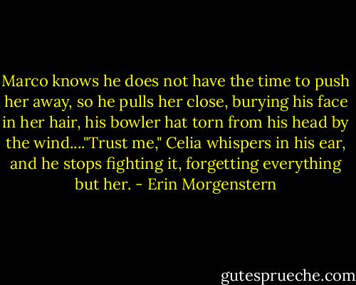 Marco knows he does not have the time to push her away, so he pulls her close, burying his face in her hair, his bowler hat torn from his head by the wind...."Trust me," Celia whispers in his ear, and he stops fighting it, forgetting everything but her. - Erin Morgenstern