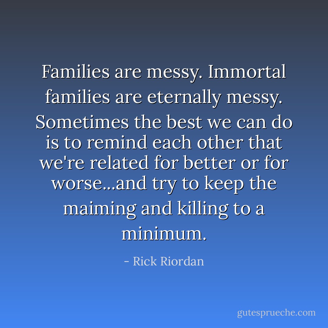 Families are messy. Immortal families are eternally messy. Sometimes the best we can do is to remind each other that we're related for better or for worse...and try to keep the maiming and killing to a minimum. - Rick Riordan