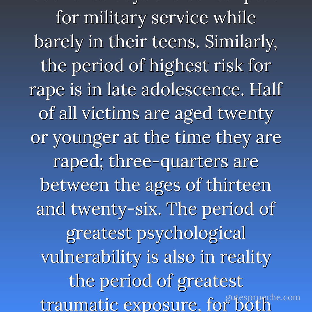 Combat and rape, the public and private forms of organized social violence, are primarily experiences of adolescent and early adult life. The United States Army enlists young men at seventeen; the average age of the Vietnam combat soldier was nineteen. In many other countries boys are conscripted for military service while barely in their teens. Similarly, the period of highest risk for rape is in late adolescence. Half of all victims are aged twenty or younger at the time they are raped; three-quarters are between the ages of thirteen and twenty-six. The period of greatest psychological vulnerability is also in reality the period of greatest traumatic exposure, for both young men and young women. Rape and combat might thus be considered complementary social rites of initiation into the coercive violence at the foundation of adult society. They are the paradigmatic forms of trauma for women and men. - Judith Lewis Herman