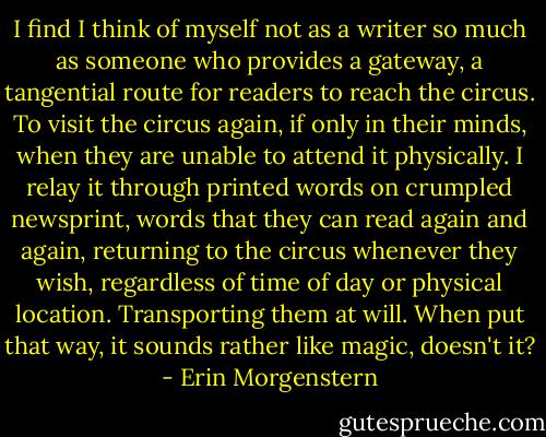 I find I think of myself not as a writer so much as someone who provides a gateway, a tangential route for readers to reach the circus. To visit the circus again, if only in their minds, when they are unable to attend it physically. I relay it through printed words on crumpled newsprint, words that they can read again and again, returning to the circus whenever they wish, regardless of time of day or physical location. Transporting them at will.<br />When put that way, it sounds rather like magic, doesn't it? - Erin Morgenstern