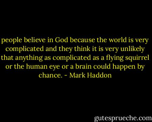 people believe in God because the world is very complicated and they think it is very unlikely that anything as complicated as a flying squirrel or the human eye or a brain could happen by chance. - Mark Haddon