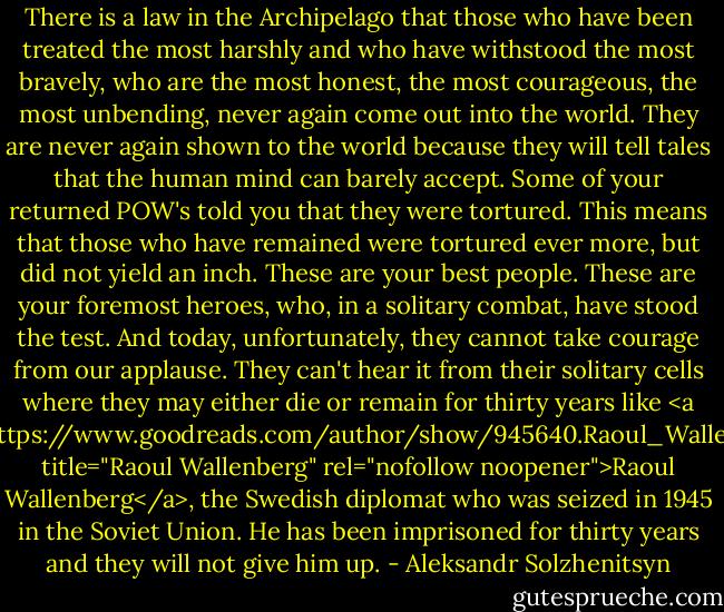 There is a law in the Archipelago that those who have been treated the most harshly and who have withstood the most bravely, who are the most honest, the most courageous, the most unbending, never again come out into the world. They are never again shown to the world because they will tell tales that the human mind can barely accept. Some of your returned POW's told you that they were tortured. This means that those who have remained were tortured ever more, but did not yield an inch. These are your best people. These are your foremost heroes, who, in a solitary combat, have stood the test. And today, unfortunately, they cannot take courage from our applause. They can't hear it from their solitary cells where they may either die or remain for thirty years like <a href="https://www.goodreads.com/author/show/945640.Raoul_Wallenberg" title="Raoul Wallenberg" rel="nofollow noopener">Raoul Wallenberg</a>, the Swedish diplomat who was seized in 1945 in the Soviet Union. He has been imprisoned for thirty years and they will not give him up. - Aleksandr Solzhenitsyn