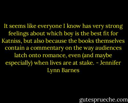 It seems like everyone I know has very strong feelings about which boy is the best fit for Katniss, but also because the books themselves contain a commentary on the way audiences latch onto romance, even (and maybe especially) when lives are at<br />stake. - Jennifer Lynn Barnes