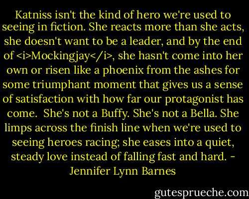 Katniss isn't the kind of hero we're used to seeing in fiction. She reacts more than she acts, she doesn't want to be a leader, and by the end of <i>Mockingjay</i>, she hasn't come into her own or risen like a phoenix from the ashes for some triumphant moment that gives us a sense of satisfaction with how far our protagonist has come.<br /><br />She's not a Buffy. She's not a Bella. She limps across the finish line when we're used to seeing heroes racing; she eases into a quiet, steady love instead of falling fast and hard. - Jennifer Lynn Barnes
