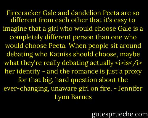 Firecracker Gale and dandelion Peeta are so different from each other that it's easy to imagine that a girl who would choose Gale is a completely different person than one who would choose Peeta. When people sit around debating who Katniss should choose, maybe what they're really debating actually <i>is</i> her identity - and the romance is just a proxy for that big, hard question about the ever-changing, unaware girl on fire. - Jennifer Lynn Barnes
