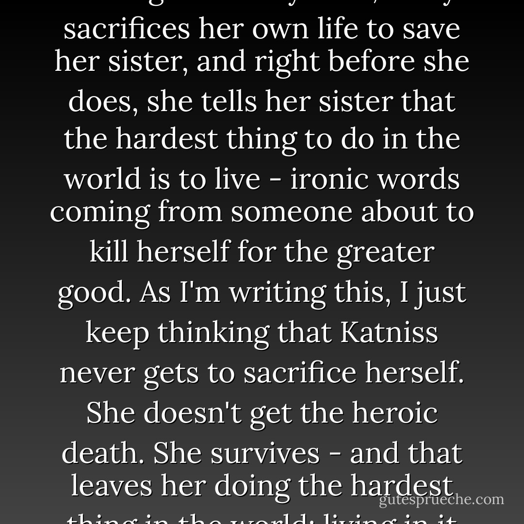 There's an episode of <i>Buffy the Vampire Slayer</i> that I've been thinking about a lot while writing this essay. In it, Buffy sacrifices her own life to save her sister, and right before she does, she tells her sister that the hardest thing to do in the world is to live - ironic words coming from someone about to kill herself for the greater good. As I'm writing this, I just keep thinking that Katniss never gets to sacrifice herself. She doesn't get the heroic death. She survives - and that leaves her doing the hardest thing in the world: living in it once so many of the ones she loves are gone. - Jennifer Lynn Barnes