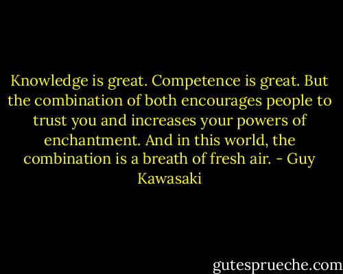 Knowledge is great. Competence is great. But the combination of both encourages people to trust you and increases your powers of enchantment. And in this world, the combination is a breath of fresh air. - Guy Kawasaki