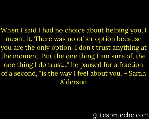 When I said I had no choice about helping you, I meant it. There was no other option because you are the only option. I don't trust anything at the moment. But the one thing I am sure of, the one thing I do trust..." he paused for a fraction of a second, "is the way I feel about you. - Sarah Alderson