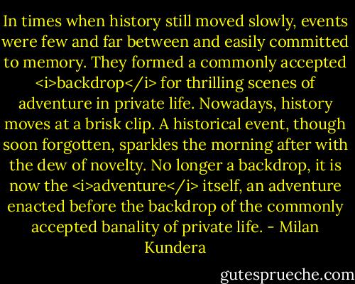 In times when history still moved slowly, events were few and far between and easily committed to memory. They formed a commonly accepted <i>backdrop</i> for thrilling scenes of adventure in private life. Nowadays, history moves at a brisk clip. A historical event, though soon forgotten, sparkles the morning after with the dew of novelty. No longer a backdrop, it is now the <i>adventure</i> itself, an adventure enacted before the backdrop of the commonly accepted banality of private life. - Milan Kundera