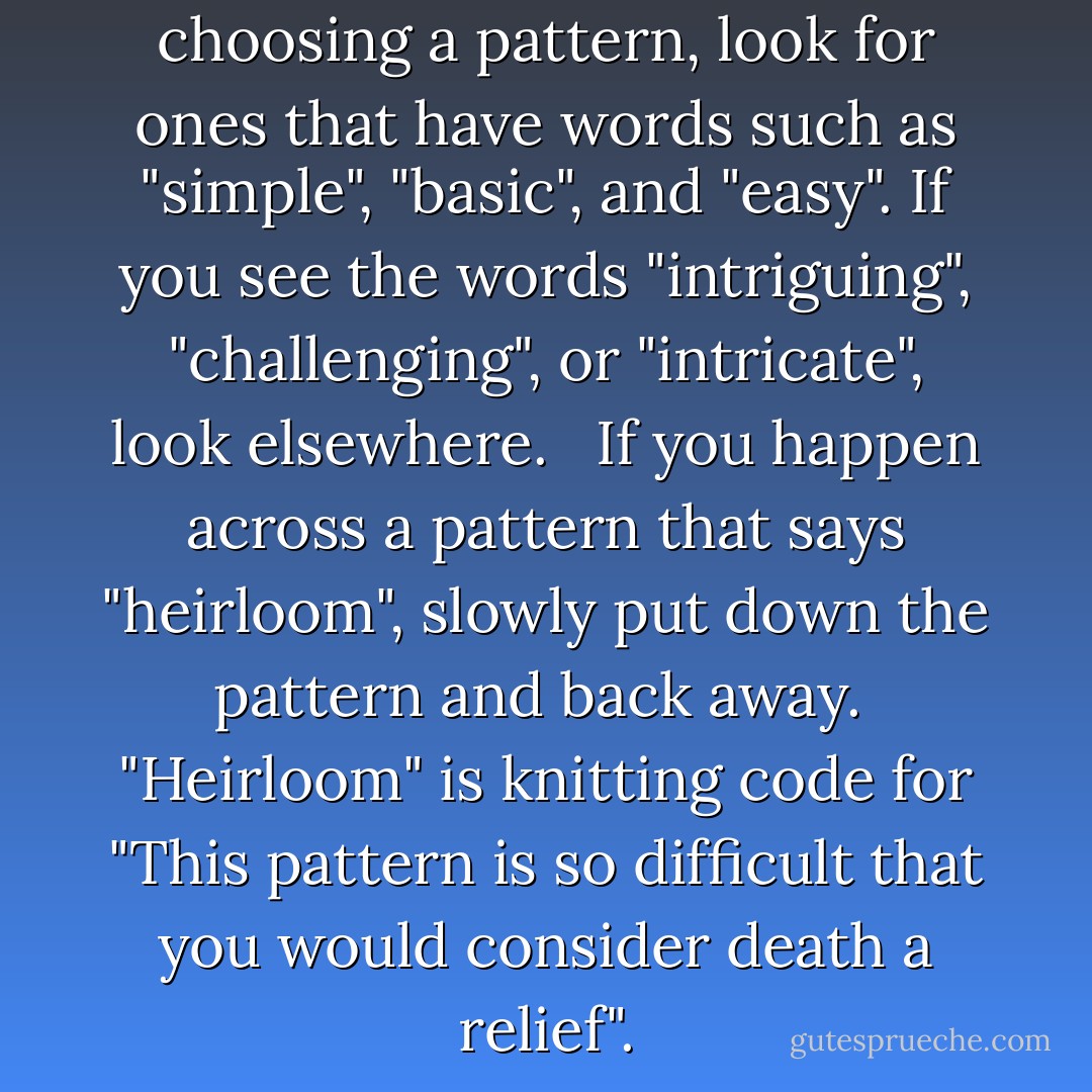 <b>Advice for New Knitters</b><br /><br />When choosing a pattern, look for ones that have words such as "simple", "basic", and "easy". If you see the words "intriguing", "challenging", or "intricate", look elsewhere. <br /><br />If you happen across a pattern that says "heirloom", slowly put down the pattern and back away.<br /><br /><i>"Heirloom" is knitting code for "This pattern is so difficult that you would consider death a relief".</i> - Stephanie Pearl-McPhee