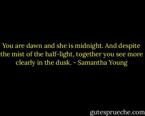 You are dawn and she is midnight. And despite the mist of the half-light, together you see more clearly in the dusk. - Samantha Young