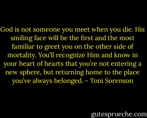 God is not someone you meet when you die. His smiling face will be the first and the most familiar to greet you on the other side of mortality. You’ll recognize Him and know in your heart of hearts that you’re not entering a new sphere, but returning home to the place you’ve always belonged. - Toni Sorenson