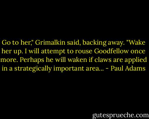 Go to her," Grimalkin said, backing away. "Wake her up. I will attempt to rouse Goodfellow once more. Perhaps he will waken if claws are applied in a strategically important area... - Paul Adams