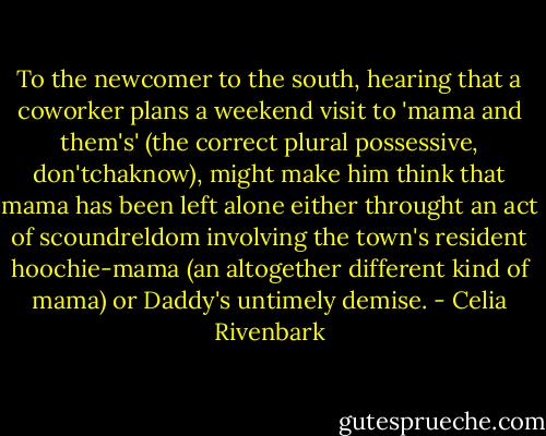To the newcomer to the south, hearing that a coworker plans a weekend visit to 'mama and them's' (the correct plural possessive, don'tchaknow), might make him think that mama has been left alone either throught an act of scoundreldom involving the town's resident hoochie-mama (an altogether different kind of mama) or Daddy's untimely demise. - Celia Rivenbark