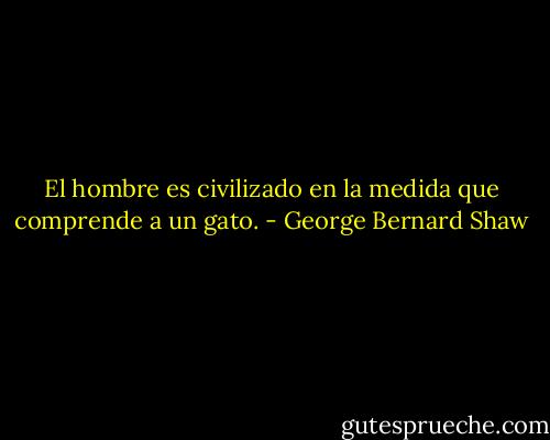 El hombre es civilizado en la medida que comprende a un gato. - George Bernard Shaw