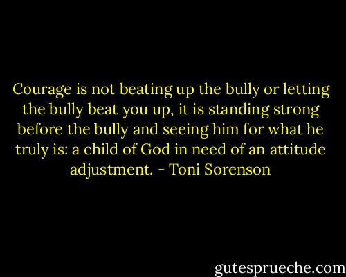 Courage is not beating up the bully or letting the bully beat you up, it is standing strong before the bully and seeing him for what he truly is: a child of God in need of an attitude adjustment. - Toni Sorenson