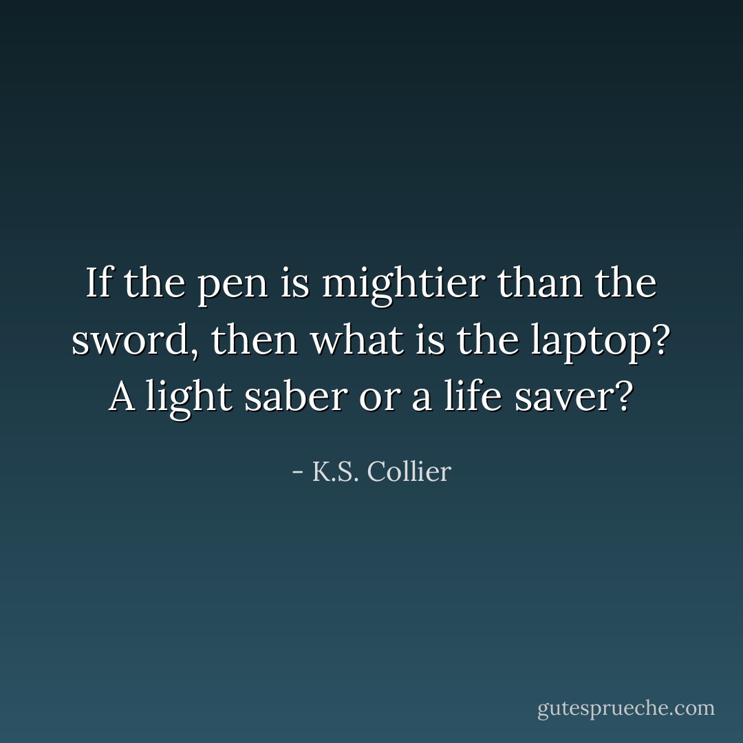 If the pen is mightier than the sword, then what is the laptop? A light saber or a life saver? - K.S. Collier