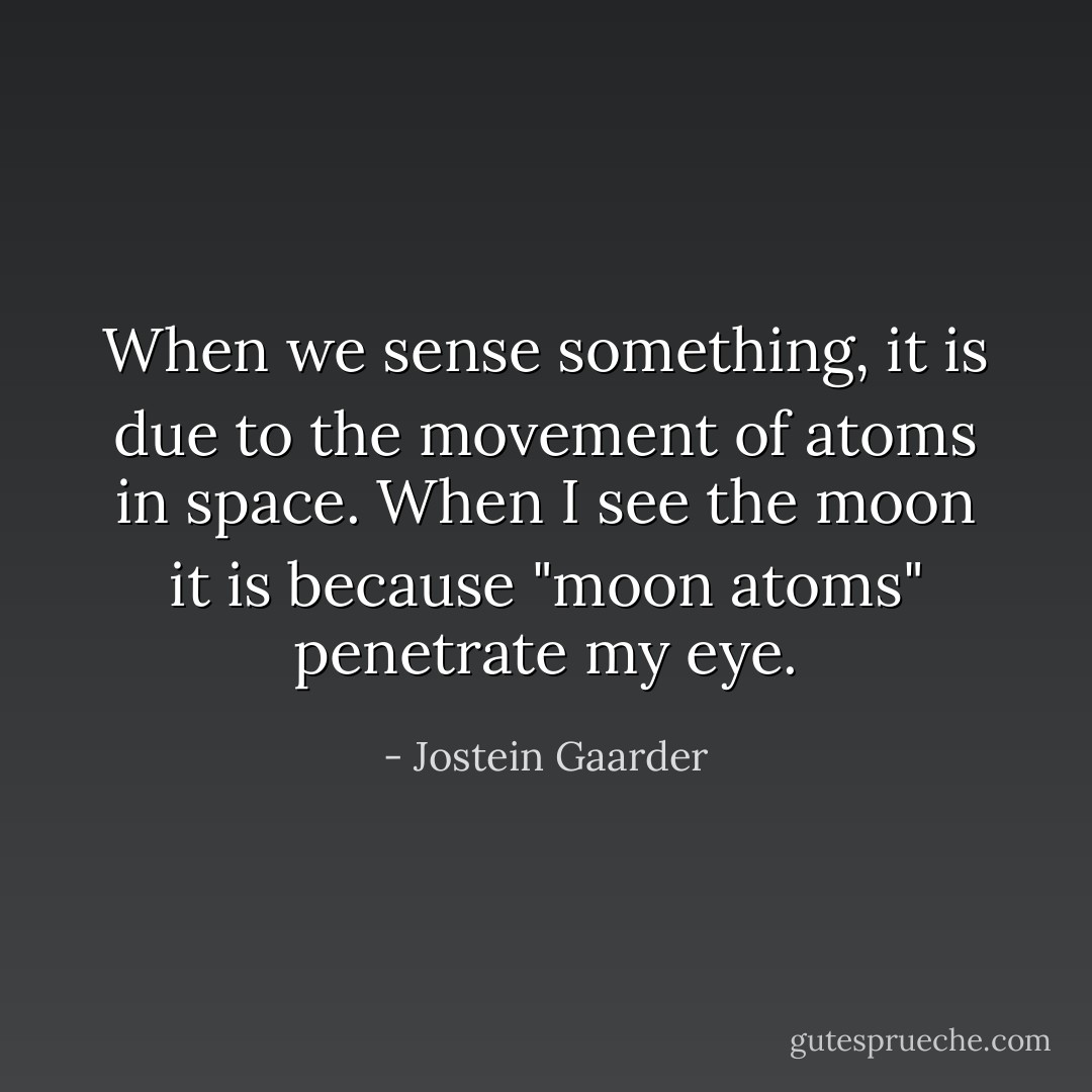 When we sense something, it is due to the movement of atoms in space. When I see the moon it is because "moon atoms" penetrate my eye. - Jostein Gaarder