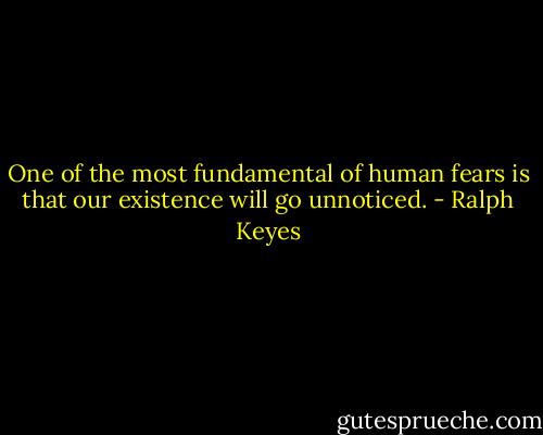 One of the most fundamental of human fears is that our existence will go unnoticed. - Ralph Keyes