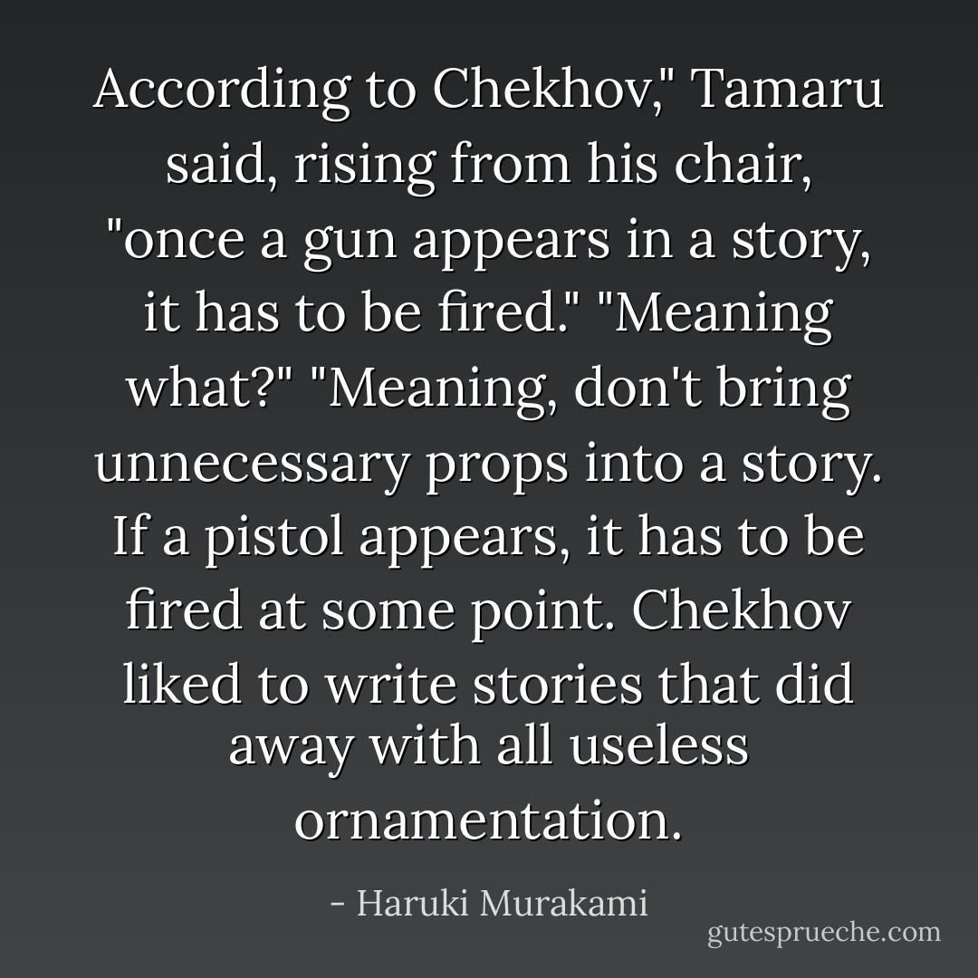 According to Chekhov," Tamaru said, rising from his chair, "once a gun appears in a story, it has to be fired."<br />"Meaning what?"<br />"Meaning, don't bring unnecessary props into a story. If a pistol appears, it has to be fired at some point. Chekhov liked to write stories that did away with all useless ornamentation. - Haruki Murakami