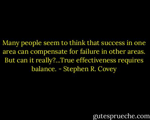 Many people seem to think that success in one area can compensate for failure in other areas. But can it really?...True effectiveness requires balance. - Stephen R. Covey