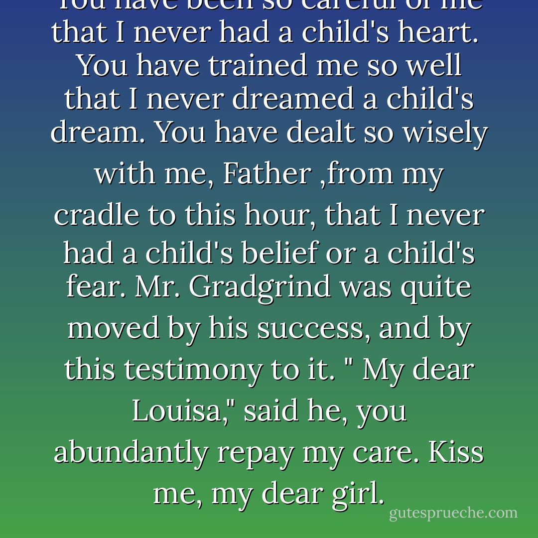 You have been so careful of me that I never had a child's heart. <br />You have trained me so well that I never dreamed a child's dream. You have dealt so wisely with me, Father ,from my cradle to this hour, that I never had a child's belief or a child's fear.<br />Mr. Gradgrind was quite moved by his success, and by this testimony to it. " My dear Louisa," said he, you abundantly repay my care. Kiss me, my dear girl. - Charles Dickens