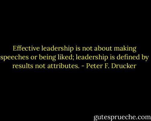 Effective leadership is not about making speeches or being liked; leadership is defined by results not attributes. - Peter F. Drucker