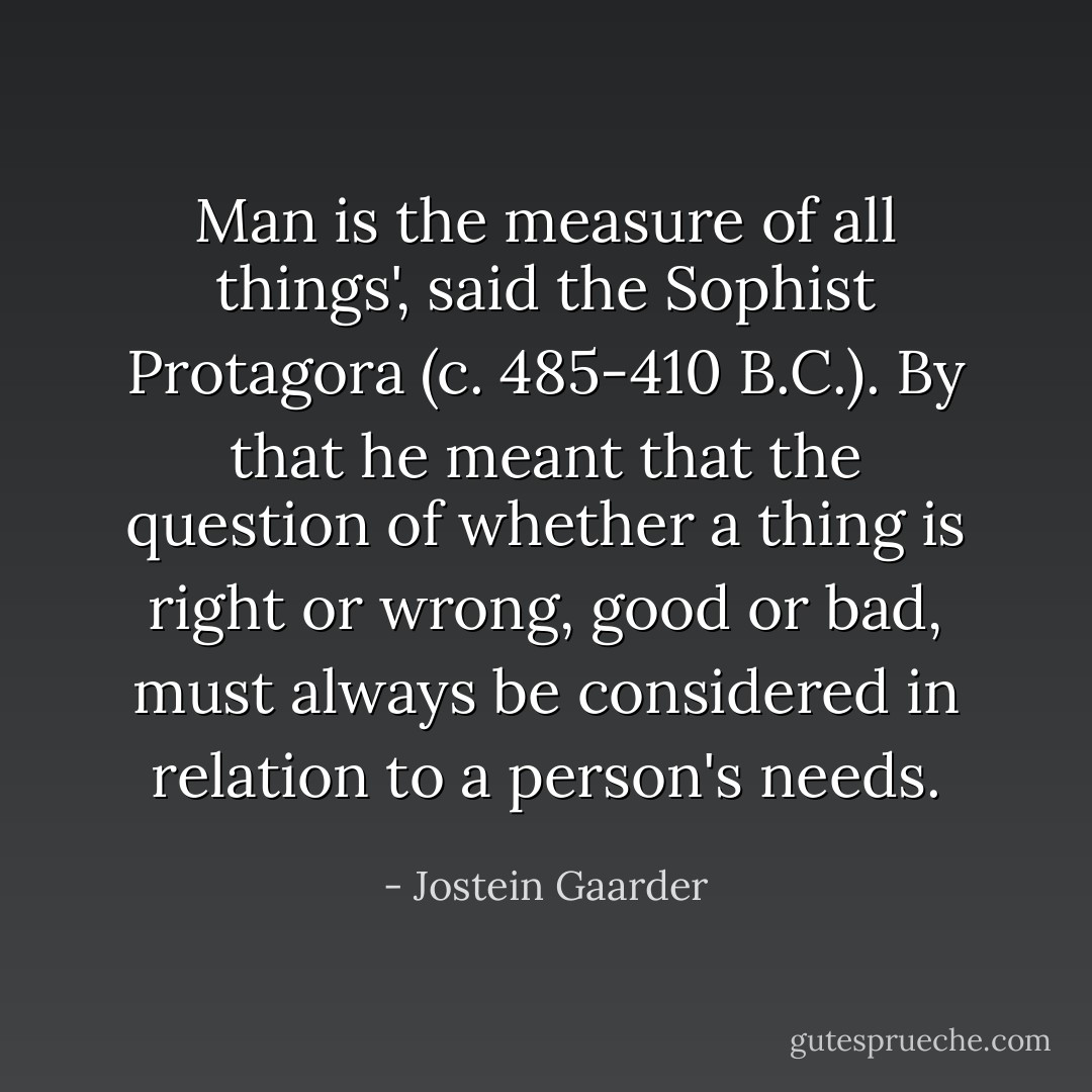 Man is the measure of all things', said the Sophist Protagora (c. 485-410 B.C.). By that he meant that the question of whether a thing is right or wrong, good or bad, must always be considered in relation to a person's needs. - Jostein Gaarder