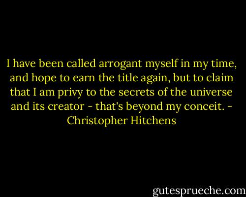 I have been called arrogant myself in my time, and hope to earn the title again, but to claim that I am privy to the secrets of the universe and its creator - that's beyond my conceit. - Christopher Hitchens