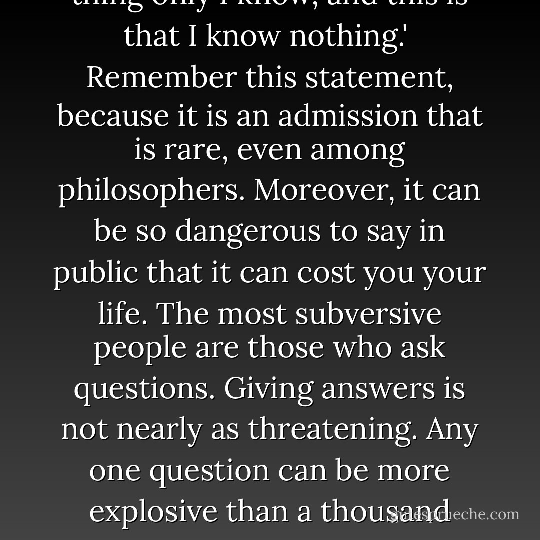 Socrates himself said, 'One thing only I know, and this is that I know nothing.' <br />Remember this statement, because it is an admission that is rare, even among philosophers. Moreover, it can be so dangerous to say in public that it can cost you your life. The most subversive people are those who ask questions. Giving answers is not nearly as threatening. Any one question can be more explosive than a thousand answers. - Jostein Gaarder