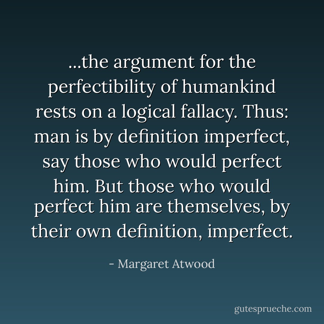 ...the argument for the perfectibility of humankind rests on a logical fallacy. Thus: man is by definition imperfect, say those who would perfect him. But those who would perfect him are themselves, by their own definition, imperfect. - Margaret Atwood
