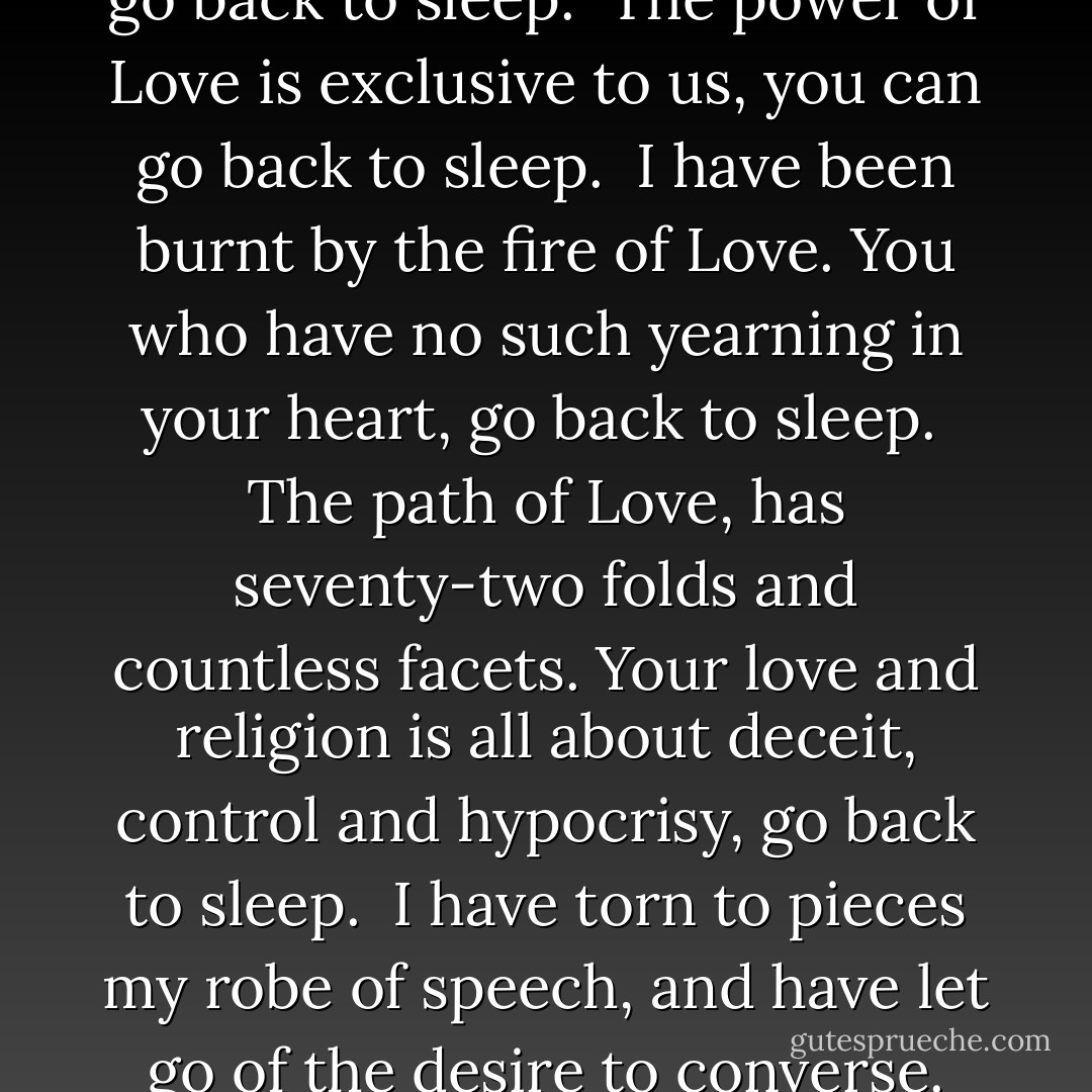 Go back,<br />go back to sleep.<br /><br />Yes, you are allowed.<br />You who have no Love in your heart,<br />you can go back to sleep.<br /><br />The power of Love<br />is exclusive to us,<br />you can go back to sleep.<br /><br />I have been burnt<br />by the fire of Love.<br />You who have no such yearning in your heart,<br />go back to sleep.<br /><br />The path of Love,<br />has seventy-two folds and countless facets.<br />Your love and religion<br />is all about deceit, control and hypocrisy,<br />go back to sleep.<br /><br />I have torn to pieces my robe of speech,<br />and have let go of the desire to converse.<br />You who are not naked yet,<br />you can go back to sleep. - Rumi (Jalal ad-Din Muhammad ar-Rumi)