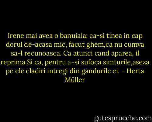 Irene mai avea o banuiala: ca-si tinea in cap dorul de-acasa mic, facut ghem,ca nu cumva sa-l recunoasca. Ca atunci cand aparea, il reprima.Si ca, pentru a-si sufoca simturile,aseza pe ele cladiri intregi din gandurile ei. - Herta Müller