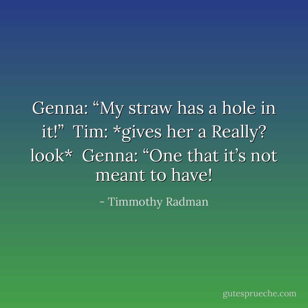 Genna: “My straw has a hole in it!”<br /> Tim: *gives her a Really? look*<br /> Genna: “One that it’s not meant to have! - Timmothy Radman