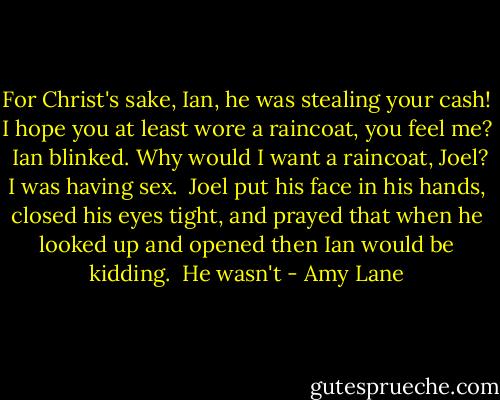 For Christ's sake, Ian, he was stealing your cash! I hope you at least wore a raincoat, you feel me?<br /><br />Ian blinked. Why would I want a raincoat, Joel? I was having sex.<br /><br />Joel put his face in his hands, closed his eyes tight, and prayed that when he looked up and opened then Ian would be kidding.<br /><br />He wasn't - Amy Lane