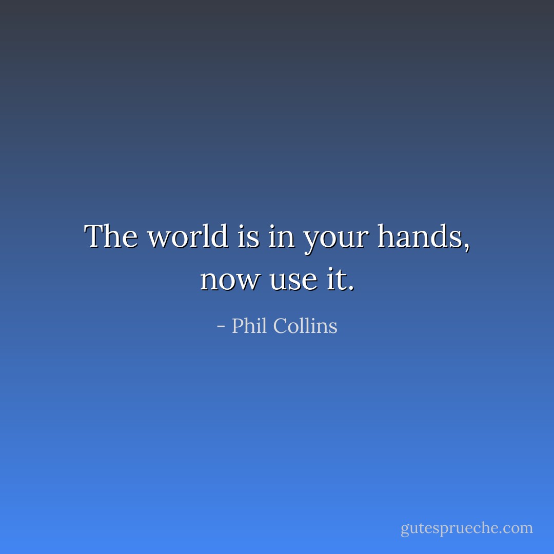 The world is in your hands, now use it. - Phil Collins