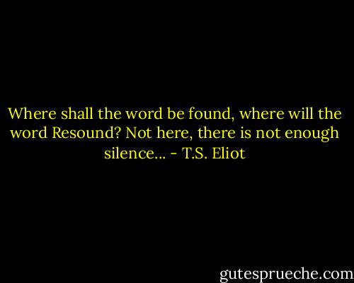 Where shall the word be found, where will the word<br />Resound? Not here, there is not enough silence... - T.S. Eliot