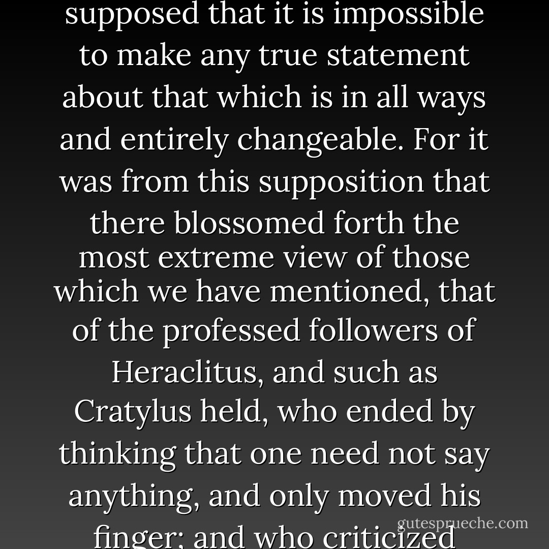And further, observing that all this indeterminate substance is in motion, and that no true predication can be made of that which changes, they supposed that it is impossible to make any true statement about that which is in all ways and entirely changeable. For it was from this supposition that there blossomed forth the most extreme view of those which we have mentioned, that of the professed followers of Heraclitus, and such as Cratylus held, who ended by thinking that one need not say anything, and only moved his finger; and who criticized Heraclitus for saying that one cannot enter the same river twice, for he himself held that it cannot be done even once. - Aristotle