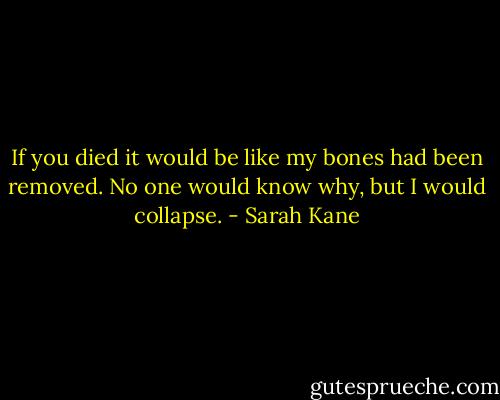 If you died it would be like my bones had been removed. No one would know why, but I would collapse. - Sarah Kane