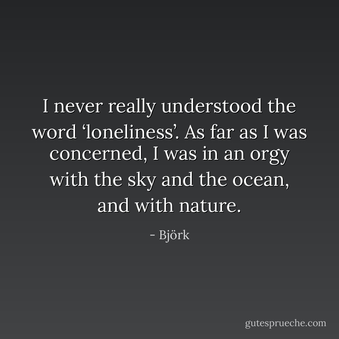 I never really understood the word ‘loneliness’. As far as I was concerned, I was in an orgy with the sky and the ocean, and with nature. - Björk