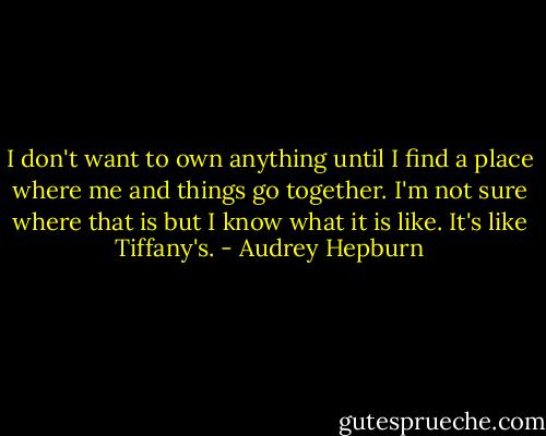 I don't want to own anything until I find a place where me and things go together. I'm not sure where that is but I know what it is like. It's like Tiffany's. - Audrey Hepburn