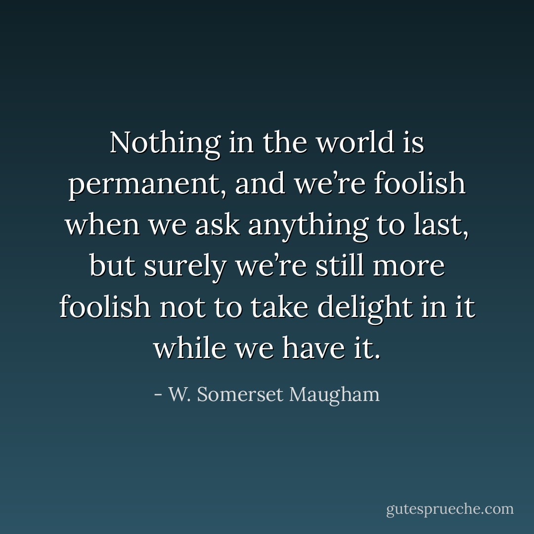 Nothing in the world is permanent, and we’re foolish when we ask anything to last, but surely we’re still more foolish not to take delight in it while we have it. - W. Somerset Maugham