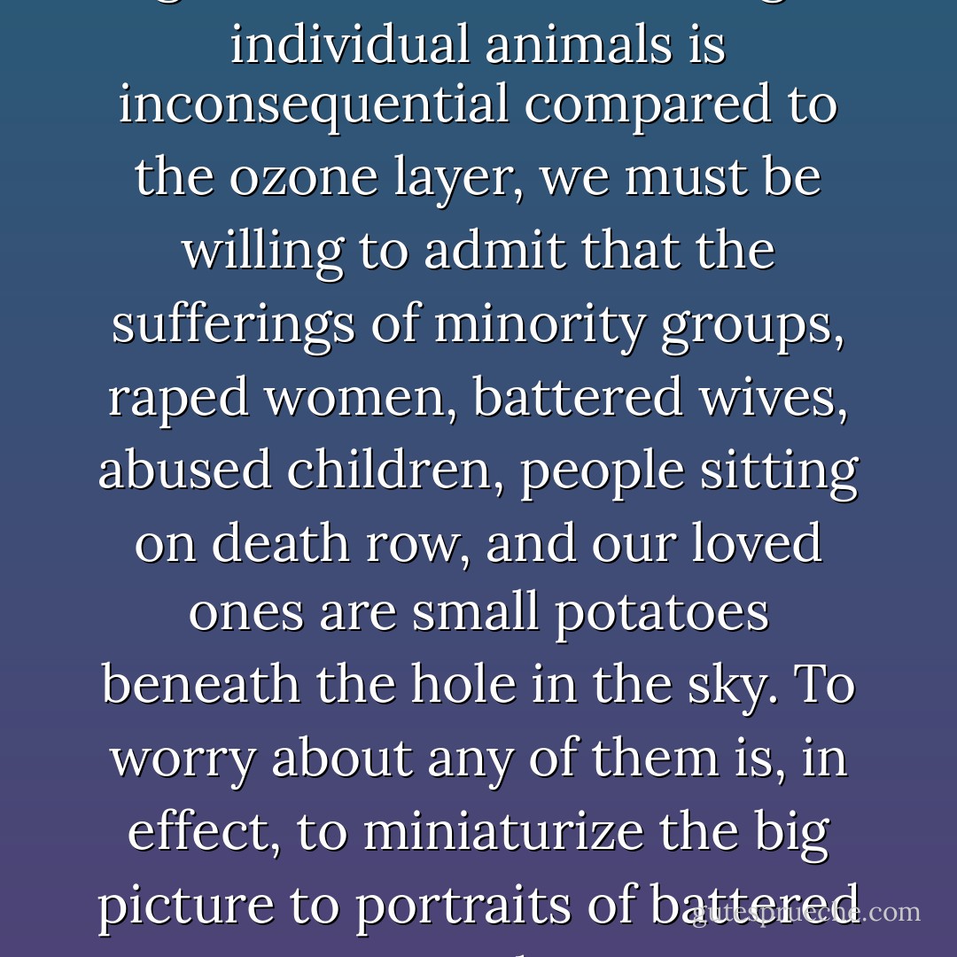 To accept the environmentalist argument that the suffering of individual animals is inconsequential compared to the ozone layer, we must be willing to admit that the sufferings of minority groups, raped women, battered wives, abused children, people sitting on death row, and our loved ones are small potatoes beneath the hole in the sky. To worry about any of them is, in effect, to miniaturize the big picture to portraits of battered puppy dogs. - Karen Davis