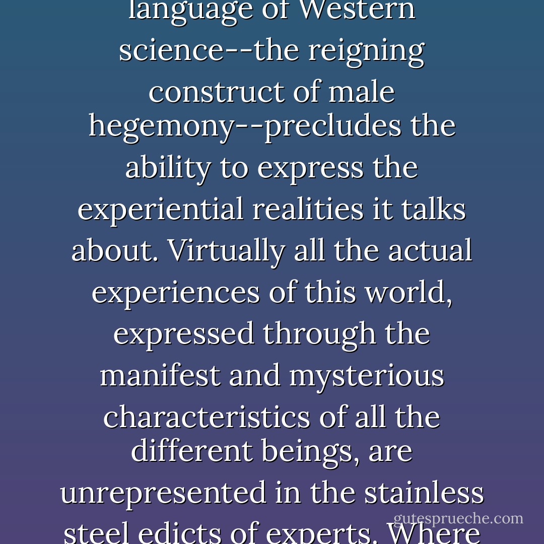 I have been impressed by the realization that a few men have virtually 'decided' what experiences count and even exist in the world. The language of Western science--the reigning construct of male hegemony--precludes the ability to express the experiential realities it talks about. Virtually all the actual experiences of this world, expressed through the manifest and mysterious characteristics of all the different beings, are unrepresented in the stainless steel edicts of experts. Where is the voice of the voiceless in the scientific literature, including the literature of environmental ethics? - Karen Davis