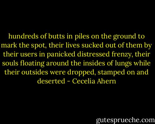 hundreds of butts in piles on the ground to mark the spot, their lives sucked out of them by their users in panicked distressed frenzy, their souls floating around the insides of lungs while their outsides were dropped, stamped on and deserted - Cecelia Ahern