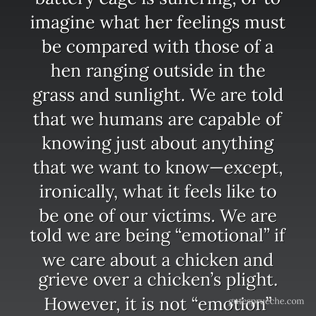 Thus far, our responsibility for how we treat chickens and allow them to be treated in our culture is dismissed with blistering rhetoric designed to silence objection: “How the hell can you compare the feelings of a hen with those of a human being?” One answer is, by looking at her. It does not take special insight or credentials to see that a hen confined in a battery cage is suffering, or to imagine what her feelings must be compared with those of a hen ranging outside in the grass and sunlight. We are told that we humans are capable of knowing just about anything that we want to know—except, ironically, what it feels like to be one of our victims. We are told we are being “emotional” if we care about a chicken and grieve over a chicken’s plight. However, it is not “emotion” that is really under attack, but the vicarious emotions of pity, sympathy, compassion, sorrow, and indignity on behalf of the victim, a fellow creature—emotions that undermine business as usual. By contrast, such “manly” emotions as patriotism, pride, conquest, and mastery are encouraged. - Karen Davis