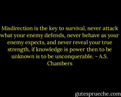 Misdirection is the key to survival, never attack what your enemy defends, never behave as your enemy expects, and never reveal your true strength, if knowledge is power then to be unknown is to be unconquerable. - A.S. Chambers
